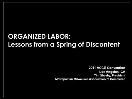 ORGANIZED LABOR: Lessons from a Spring of Discontent 2011 ACCE Convention Los Angeles, CA Tim Sheehy, President Metropolitan Milwaukee Association of Commerce.