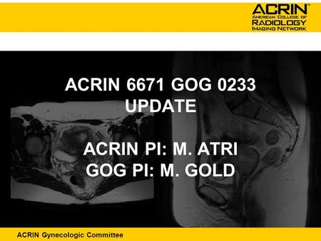 ACRIN Abdominal Committee ACRIN Gynecologic Committee ACRIN 6671 GOG 0233 UPDATE ACRIN PI: M. ATRI GOG PI: M. GOLD.