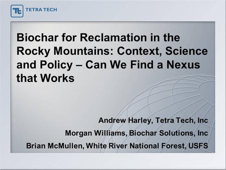 Biochar for Reclamation in the Rocky Mountains: Context, Science and Policy – Can We Find a Nexus that Works Andrew Harley, Tetra Tech, Inc Morgan Williams,