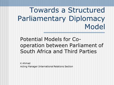 Towards a Structured Parliamentary Diplomacy Model Potential Models for Co- operation between Parliament of South Africa and Third Parties K Ahmed Acting.