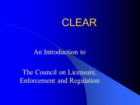 CLEAR An Introduction to The Council on Licensure, Enforcement and Regulation.