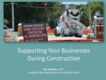 Supporting Your Businesses During Construction Gus Gianikas, AICP Assistant Planning Director, City of Mount Dora.