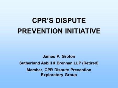 CPR’S DISPUTE PREVENTION INITIATIVE James P. Groton Sutherland Asbill & Brennan LLP (Retired) Member, CPR Dispute Prevention Exploratory Group.