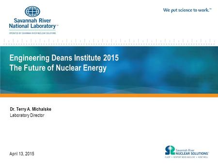 Engineering Deans Institute 2015 The Future of Nuclear Energy Dr. Terry A. Michalske Laboratory Director April 13, 2015.