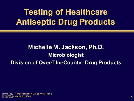 1 Nonprescription Drugs AC Meeting March 23, 2005 Testing of Healthcare Antiseptic Drug Products Michelle M. Jackson, Ph.D. Microbiologist Division of.