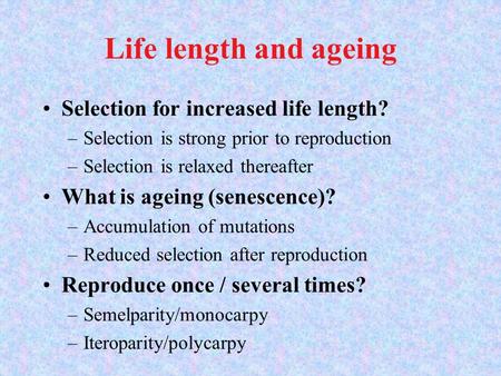 Life length and ageing Selection for increased life length? –Selection is strong prior to reproduction –Selection is relaxed thereafter What is ageing.