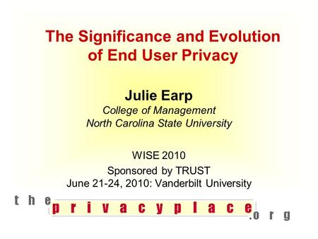 The Significance and Evolution of End User Privacy Julie Earp College of Management North Carolina State University WISE 2010 Sponsored by TRUST June 21-24,