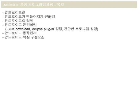 ANDROID 응용 프로그래밍 과정 – 목차 - 안드로이드란 - 안드로이드가 만들어지게 된배경 - 안드로이드의 철학 - 안드로이드 환경설정 ( SDK download, eclipse plug-in 설정, 간단한 프로그램 실행 ) - 안드로이드 동작원리 - 안드로이드 핵심.