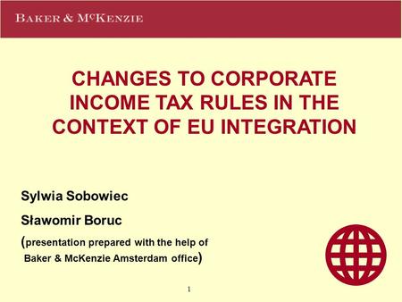 1 CHANGES TO CORPORATE INCOME TAX RULES IN THE CONTEXT OF EU INTEGRATION Sylwia Sobowiec Sławomir Boruc ( presentation prepared with the help of Baker.