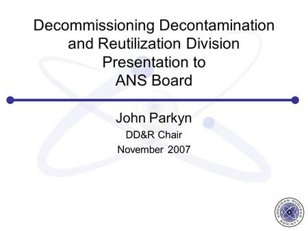 Decommissioning Decontamination and Reutilization Division Presentation to ANS Board John Parkyn DD&R Chair November 2007.