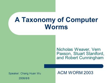 A Taxonomy of Computer Worms Nicholas Weaver, Vern Paxson, Stuart Staniford, and Robert Cunningham ACM WORM 2003 Speaker: Chang Huan Wu 2008/8/8.