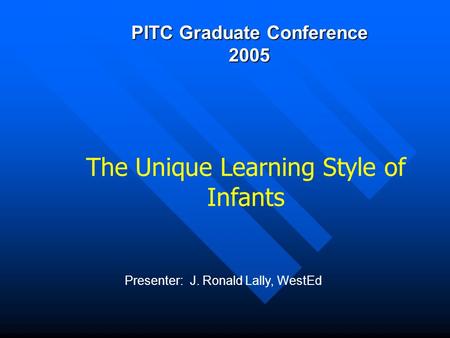 PITC Graduate Conference 2005 Presenter: J. Ronald Lally, WestEd The Unique Learning Style of Infants.