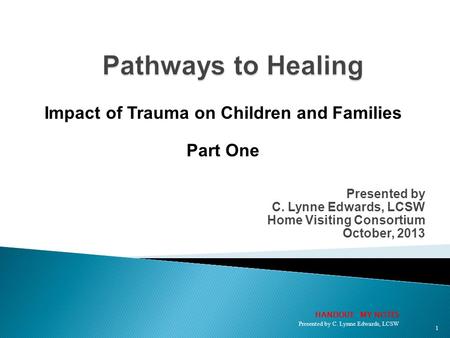 Presented by C. Lynne Edwards, LCSW Home Visiting Consortium October, 2013 Impact of Trauma on Children and Families Part One 1 HANDOUT: MY NOTES Presented.