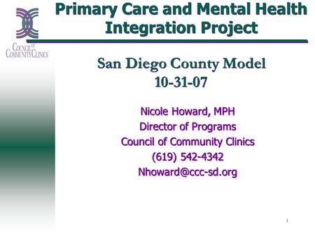 1 Primary Care and Mental Health Integration Project San Diego County Model 10-31-07 Nicole Howard, MPH Director of Programs Council of Community Clinics.