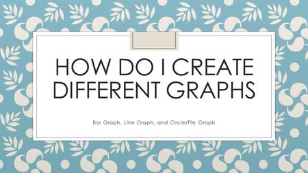 HOW DO I CREATE DIFFERENT GRAPHS Bar Graph, Line Graph, and Circle/Pie Graph.