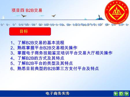 电子商务实务 项目四 B2B 交易 目标 1 、了解 B2B 交易的基本流程 2 、熟练掌握平台 B2B 交易相关操作 3 、掌握电子商务技能鉴定培训平台交易大厅相关操作 4 、了解 B2B 的方式及其特点 5 、了解 B2B 平台的类型及其特点 6 、熟悉目前典型的 B2B 第三方支付平台及特点.