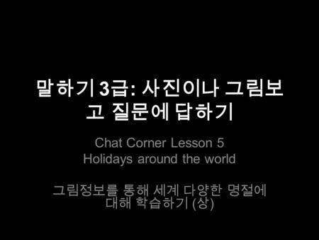 말하기 3 급 : 사진이나 그림보 고 질문에 답하기 Chat Corner Lesson 5 Holidays around the world 그림정보를 통해 세계 다양한 명절에 대해 학습하기 ( 상 )