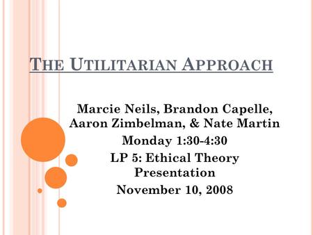 T HE U TILITARIAN A PPROACH Marcie Neils, Brandon Capelle, Aaron Zimbelman, & Nate Martin Monday 1:30-4:30 LP 5: Ethical Theory Presentation November 10,