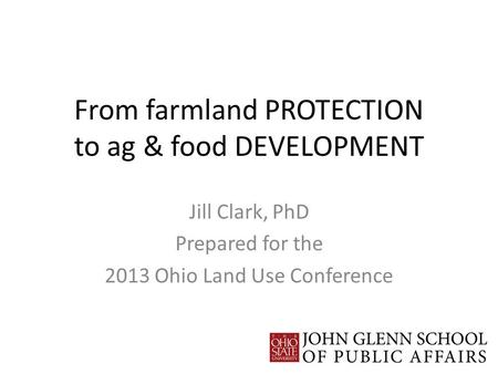 From farmland PROTECTION to ag & food DEVELOPMENT Jill Clark, PhD Prepared for the 2013 Ohio Land Use Conference.