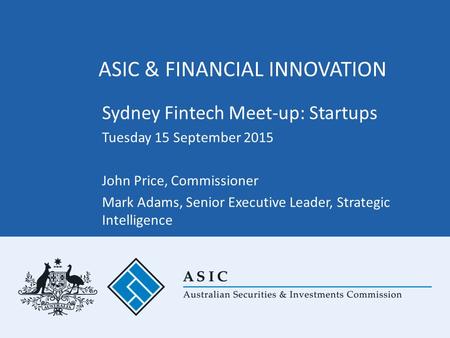 ASIC & FINANCIAL INNOVATION Sydney Fintech Meet-up: Startups Tuesday 15 September 2015 John Price, Commissioner Mark Adams, Senior Executive Leader, Strategic.