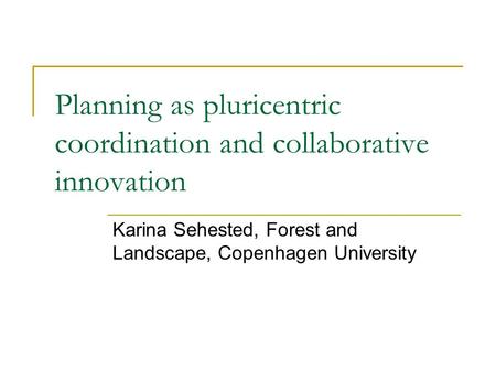 Planning as pluricentric coordination and collaborative innovation Karina Sehested, Forest and Landscape, Copenhagen University.