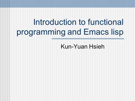 Introduction to functional programming and Emacs lisp Kun-Yuan Hsieh.