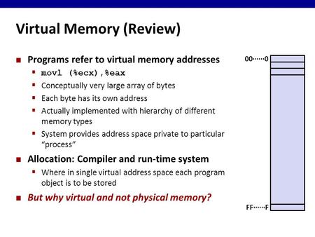 Virtual Memory (Review) Programs refer to virtual memory addresses  movl (%ecx),%eax  Conceptually very large array of bytes  Each byte has its own.