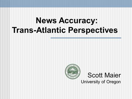 Scott Maier University of Oregon News Accuracy: Trans-Atlantic Perspectives.