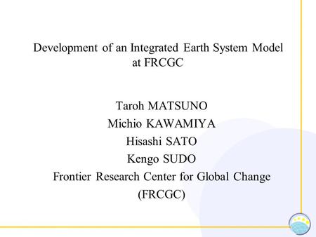 Development of an Integrated Earth System Model at FRCGC Taroh MATSUNO Michio KAWAMIYA Hisashi SATO Kengo SUDO Frontier Research Center for Global Change.