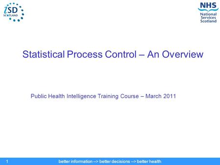 Better information --> better decisions --> better health1 Statistical Process Control – An Overview Public Health Intelligence Training Course – March.