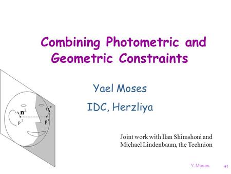 Y. Moses 11 Combining Photometric and Geometric Constraints Yael Moses IDC, Herzliya Joint work with Ilan Shimshoni and Michael Lindenbaum, the Technion.