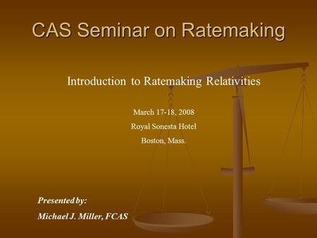 CAS Seminar on Ratemaking Introduction to Ratemaking Relativities March 17-18, 2008 Royal Sonesta Hotel Boston, Mass. Presented by: Michael J. Miller,