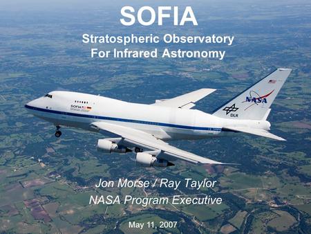 1 SOFIA Stratospheric Observatory For Infrared Astronomy Jon Morse / Ray Taylor NASA Program Executive May 11, 2007.