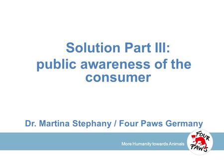 More Humanity towards Animals Solution Part III: public awareness of the consumer Dr. Martina Stephany / Four Paws Germany.