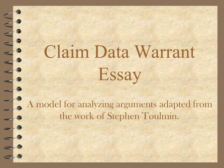 Claim Data Warrant Essay A model for analyzing arguments adapted from the work of Stephen Toulmin.