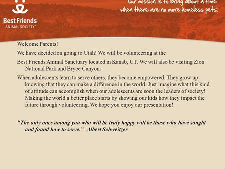 Welcome Parents! We have decided on going to Utah! We will be volunteering at the Best Friends Animal Sanctuary located in Kanab, UT. We will also be visiting.