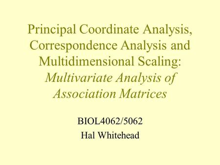 Principal Coordinate Analysis, Correspondence Analysis and Multidimensional Scaling: Multivariate Analysis of Association Matrices BIOL4062/5062 Hal Whitehead.