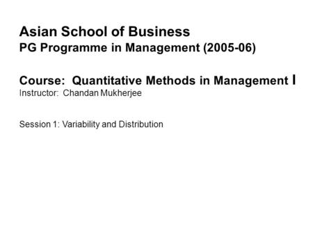 Asian School of Business PG Programme in Management (2005-06) Course: Quantitative Methods in Management I Instructor: Chandan Mukherjee Session 1: Variability.