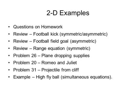 2-D Examples Questions on Homework Review – Football kick (symmetric/asymmetric) Review – Football field goal (asymmetric) Review – Range equation (symmetric)