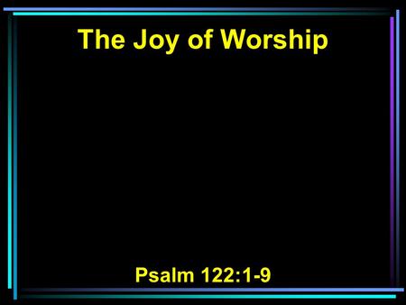 The Joy of Worship Psalm 122:1-9. 1 I was glad when they said to me, Let us go into the house of the LORD. 2 Our feet have been standing Within your.