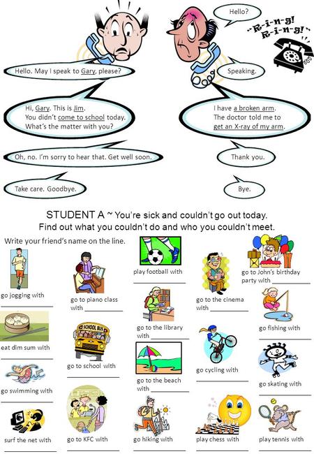 STUDENT A ~ You’re sick and couldn’t go out today. Find out what you couldn’t do and who you couldn’t meet. Hello. May I speak to Gary, please?Speaking.