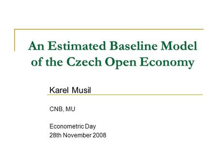 An Estimated Baseline Model of the Czech Open Economy Karel Musil CNB, MU Econometric Day 28th November 2008.