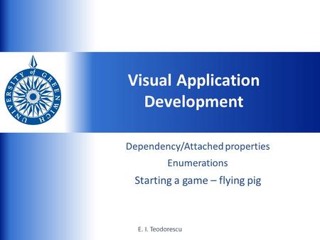 UNIVERSITY of GREENWICH 1E. I. Teodorescu Dependency/Attached properties Enumerations Starting a game – flying pig Visual Application Development E. I.