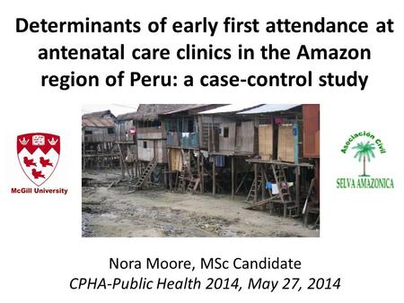 Determinants of early first attendance at antenatal care clinics in the Amazon region of Peru: a case-control study Nora Moore, MSc Candidate CPHA-Public.