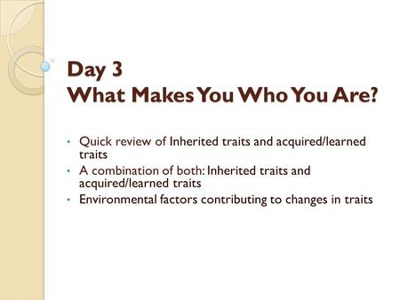 Day 3 What Makes You Who You Are? Quick review of Inherited traits and acquired/learned traits A combination of both: Inherited traits and acquired/learned.