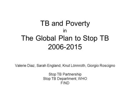 TB and Poverty in The Global Plan to Stop TB 2006-2015 Valerie Diaz, Sarah England, Knut Lönnroth, Giorgio Roscigno Stop TB Partnership Stop TB Department,