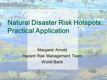 Natural Disaster Risk Hotspots: Practical Application Margaret Arnold Hazard Risk Management Team World Bank.