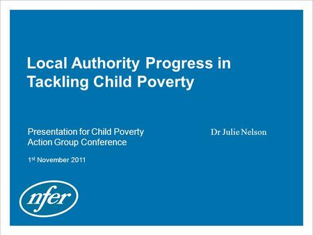 Local Authority Progress in Tackling Child Poverty Presentation for Child Poverty Action Group Conference 1 st November 2011 Dr Julie Nelson.