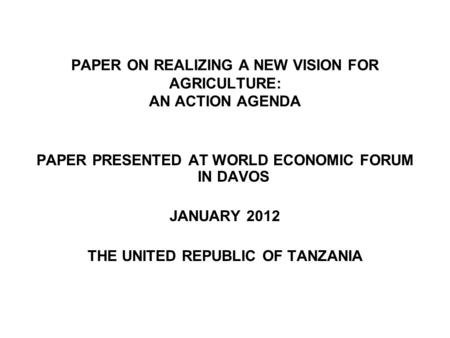 PAPER ON REALIZING A NEW VISION FOR AGRICULTURE: AN ACTION AGENDA PAPER PRESENTED AT WORLD ECONOMIC FORUM IN DAVOS JANUARY 2012 THE UNITED REPUBLIC OF.