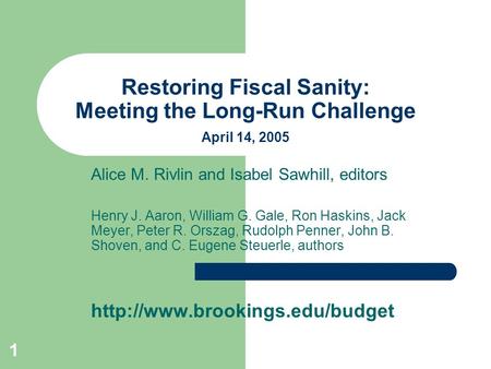 1 Restoring Fiscal Sanity: Meeting the Long-Run Challenge April 14, 2005 Alice M. Rivlin and Isabel Sawhill, editors Henry J. Aaron, William G. Gale, Ron.